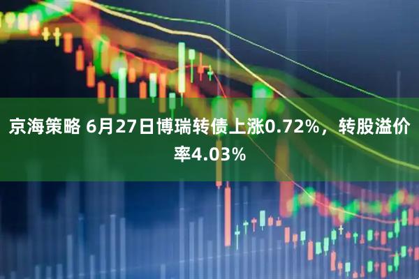 京海策略 6月27日博瑞转债上涨0.72%，转股溢价率4.03%
