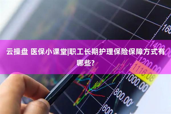 云操盘 医保小课堂|职工长期护理保险保障方式有哪些?