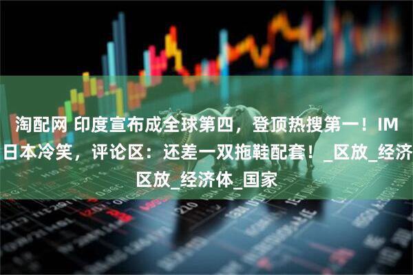 淘配网 印度宣布成全球第四，登顶热搜第一！IMF沉默，日本冷笑，评论区：还差一双拖鞋配套！_区放_经济体_国家