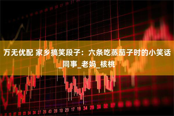 万无优配 家乡搞笑段子：六条吃蒸茄子时的小笑话_同事_老妈_核桃