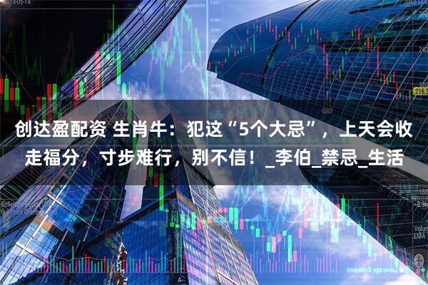 创达盈配资 生肖牛：犯这“5个大忌”，上天会收走福分，寸步难行，别不信！_李伯_禁忌_生活