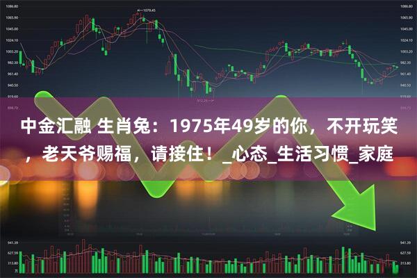 中金汇融 生肖兔：1975年49岁的你，不开玩笑，老天爷赐福，请接住！_心态_生活习惯_家庭