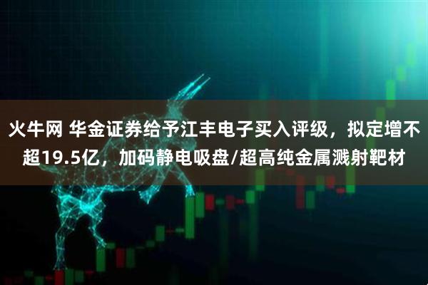 火牛网 华金证券给予江丰电子买入评级，拟定增不超19.5亿，加码静电吸盘/超高纯金属溅射靶材
