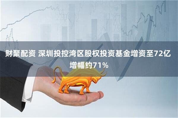 财聚配资 深圳投控湾区股权投资基金增资至72亿 增幅约71%