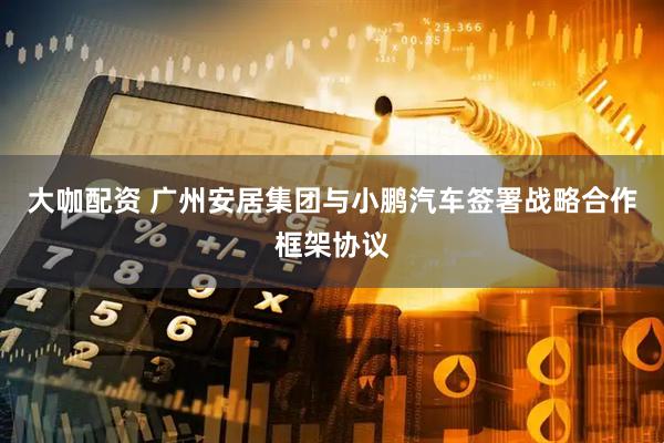 大咖配资 广州安居集团与小鹏汽车签署战略合作框架协议