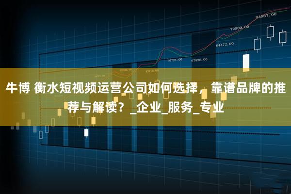 牛博 衡水短视频运营公司如何选择，靠谱品牌的推荐与解读？_企业_服务_专业