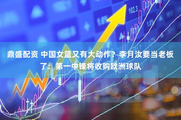 鼎盛配资 中国女篮又有大动作？李月汝要当老板了：第一中锋将收购欧洲球队