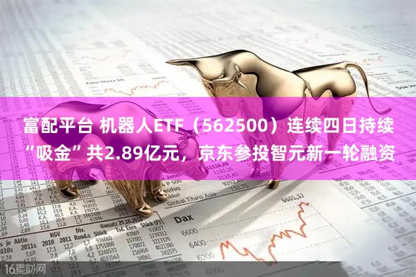 富配平台 机器人ETF（562500）连续四日持续“吸金”共2.89亿元，京东参投智元新一轮融资