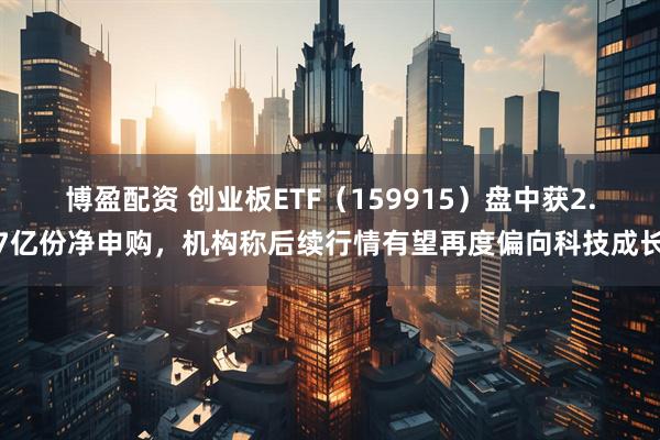 博盈配资 创业板ETF（159915）盘中获2.7亿份净申购，机构称后续行情有望再度偏向科技成长