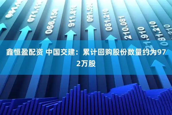 鑫恒盈配资 中国交建：累计回购股份数量约为972万股
