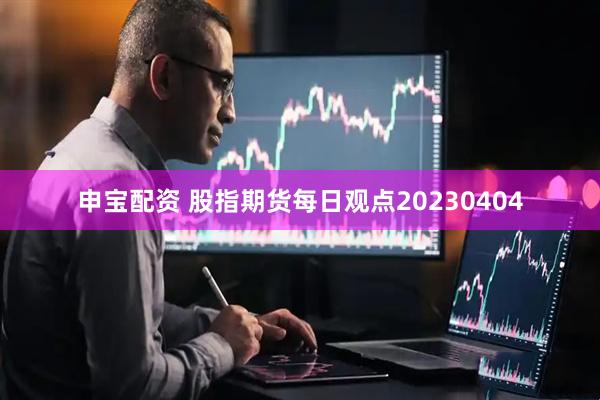 申宝配资 股指期货每日观点20230404
