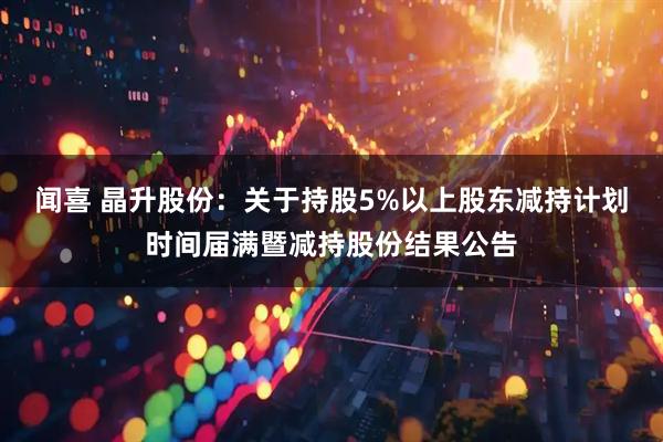 闻喜 晶升股份：关于持股5%以上股东减持计划时间届满暨减持股份结果公告