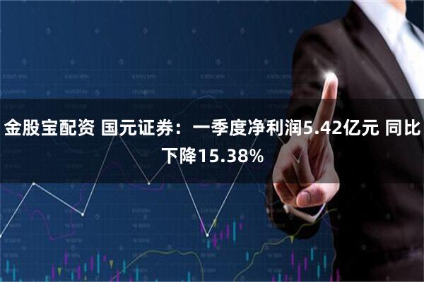 金股宝配资 国元证券：一季度净利润5.42亿元 同比下降15.38%